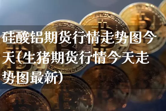 硅酸铝期货行情走势图今天(生猪期货行情今天走势图最新)_https://www.cangshenghg.com_A股_第1张