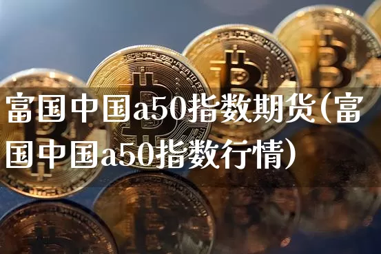 富国中国a50指数期货(富国中国a50指数行情)_https://www.cangshenghg.com_财经新闻_第1张