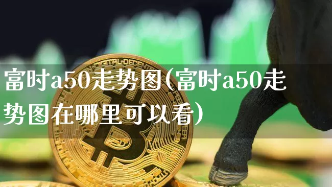 富时a50走势图(富时a50走势图在哪里可以看)_https://www.cangshenghg.com_科创板_第1张