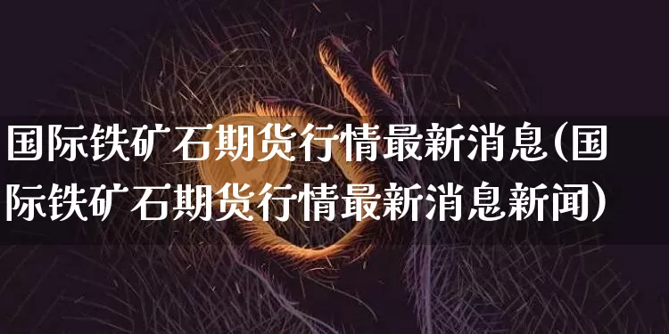 国际铁矿石期货行情最新消息(国际铁矿石期货行情最新消息新闻)_https://www.cangshenghg.com_科创板_第1张
