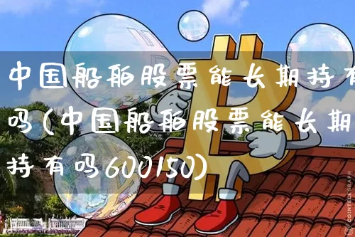 中国船舶股票能长期持有吗(中国船舶股票能长期持有吗600150)_https://www.cangshenghg.com_创业板_第1张