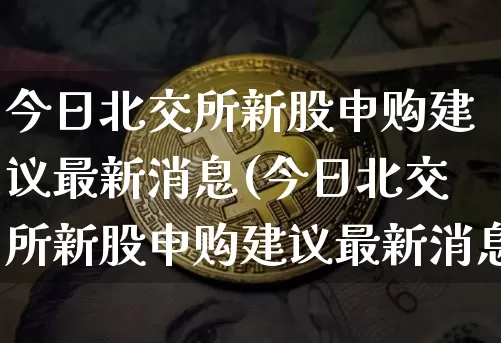 今日北交所新股申购建议最新消息(今日北交所新股申购建议最新消息新闻)_https://www.cangshenghg.com_A股_第1张