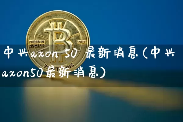 中兴axon 50 最新消息(中兴axon50最新消息)_https://www.cangshenghg.com_科创板_第1张
