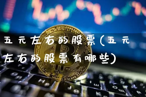 五元左右的股票(五元左右的股票有哪些)_https://www.cangshenghg.com_北交所_第1张