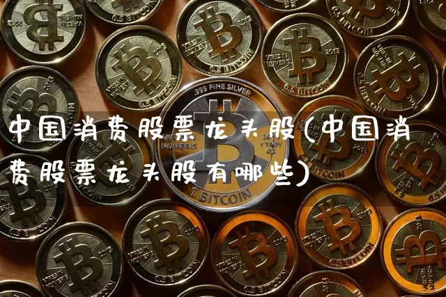 中国消费股票龙头股(中国消费股票龙头股有哪些)_https://www.cangshenghg.com_A股_第1张