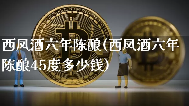 西凤酒六年陈酿(西凤酒六年陈酿45度多少钱)_https://www.cangshenghg.com_财经新闻_第1张