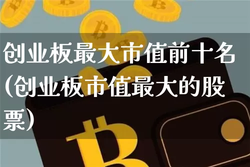 创业板最大市值前十名(创业板市值最大的股票)_https://www.cangshenghg.com_A股_第1张