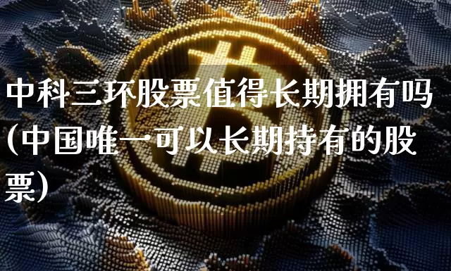 中科三环股票值得长期拥有吗(中国唯一可以长期持有的股票)_https://www.cangshenghg.com_创业板_第1张