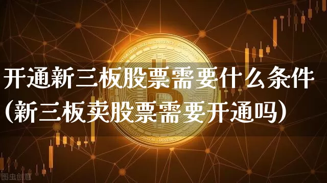 开通新三板股票需要什么条件(新三板卖股票需要开通吗)_https://www.cangshenghg.com_财经新闻_第1张