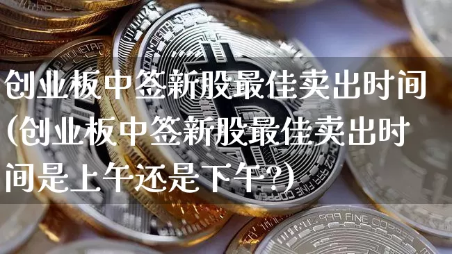创业板中签新股最佳卖出时间(创业板中签新股最佳卖出时间是上午还是下午?)_https://www.cangshenghg.com_创业板_第1张