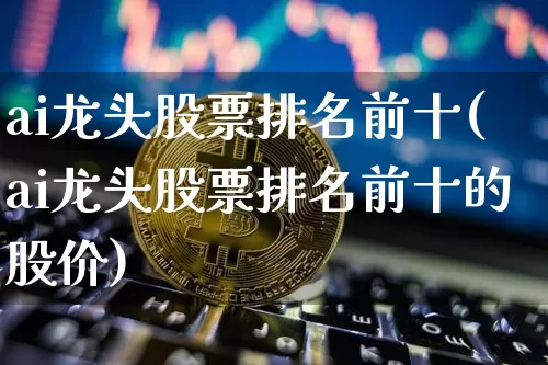 ai龙头股票排名前十(ai龙头股票排名前十的股价)_https://www.cangshenghg.com_创业板_第1张