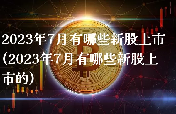 2023年7月有哪些新股上市(2023年7月有哪些新股上市的)_https://www.cangshenghg.com_财经新闻_第1张