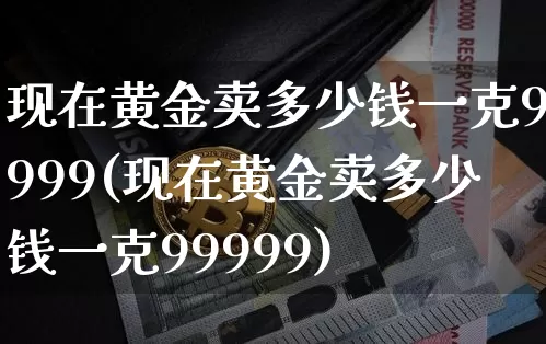 现在黄金卖多少钱一克9999(现在黄金卖多少钱一克99999)_https://www.cangshenghg.com_科创板_第1张