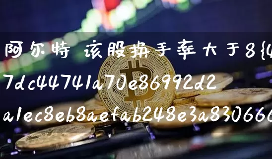 阿尔特 该股换手率大于8%(阿尔特股票目标价位)_https://www.cangshenghg.com_财经新闻_第1张