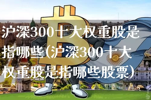 沪深300十大权重股是指哪些(沪深300十大权重股是指哪些股票)_https://www.cangshenghg.com_财经新闻_第1张