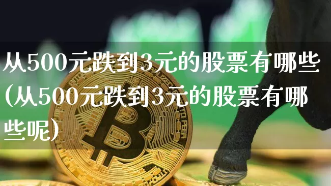 从500元跌到3元的股票有哪些(从500元跌到3元的股票有哪些呢)_https://www.cangshenghg.com_财经新闻_第1张