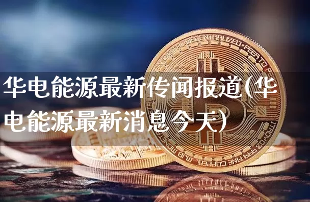 华电能源最新传闻报道(华电能源最新消息今天)_https://www.cangshenghg.com_科创板_第1张