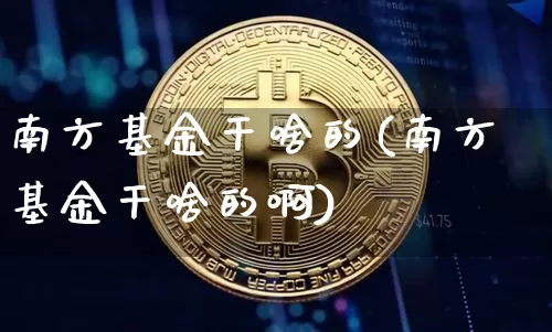 南方基金干啥的(南方基金干啥的啊)_https://www.cangshenghg.com_科创板_第1张