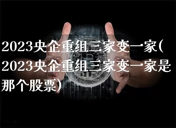 2023央企重组三家变一家(2023央企重组三家变一家是那个股票)_https://www.cangshenghg.com_北交所_第1张