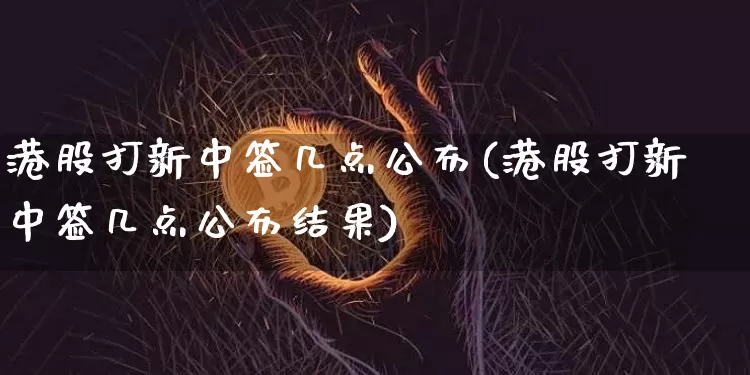 港股打新中签几点公布(港股打新中签几点公布结果)_https://www.cangshenghg.com_A股_第1张