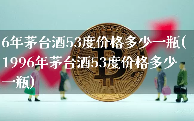 6年茅台酒53度价格多少一瓶(1996年茅台酒53度价格多少一瓶)_https://www.cangshenghg.com_科创板_第1张