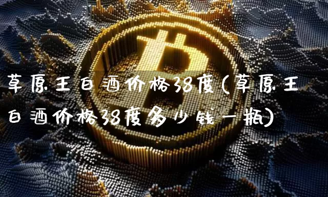 草原王白酒价格38度(草原王白酒价格38度多少钱一瓶)_https://www.cangshenghg.com_北交所_第1张