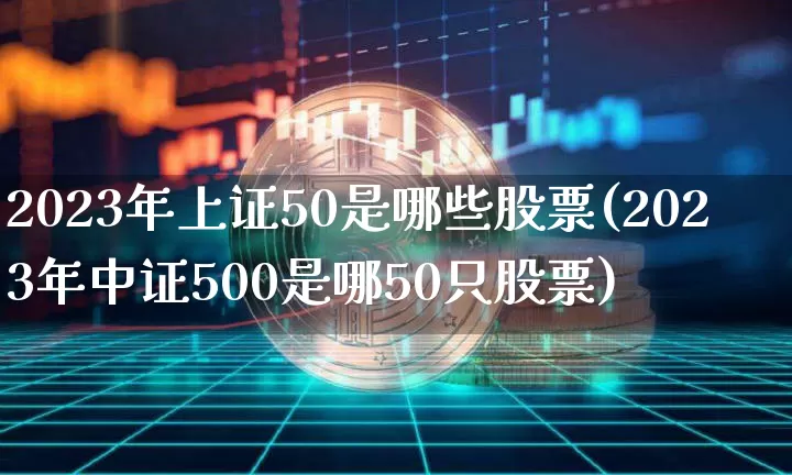 2023年上证50是哪些股票(2023年中证500是哪50只股票)_https://www.cangshenghg.com_财经新闻_第1张