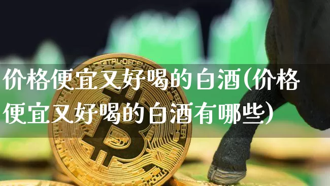 价格便宜又好喝的白酒(价格便宜又好喝的白酒有哪些)_创业板_第1张_华信财经网 价格便宜又好喝的白酒(价格便宜又好喝的白酒有哪些)_https://www.cangshenghg.com_创业板_第1张