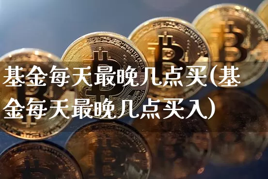 基金每天最晚几点买(基金每天最晚几点买入)_https://www.cangshenghg.com_科创板_第1张
