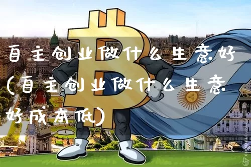 自主创业做什么生意好(自主创业做什么生意好成本低)_https://www.cangshenghg.com_财经新闻_第1张