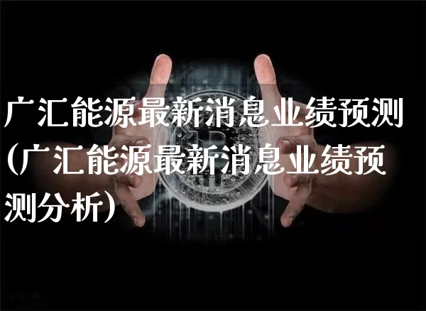 广汇能源最新消息业绩预测(广汇能源最新消息业绩预测分析)_https://www.cangshenghg.com_北交所_第1张