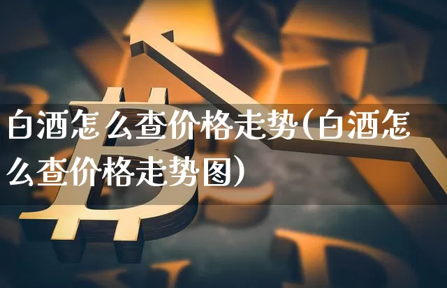 白酒怎么查价格走势(白酒怎么查价格走势图)_https://www.cangshenghg.com_财经新闻_第1张