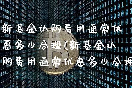 新基金认购费用通常优惠多少合理(新基金认购费用通常优惠多少合理呢)_https://www.cangshenghg.com_创业板_第1张