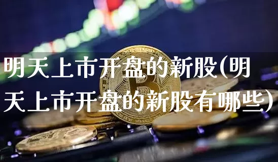 明天上市开盘的新股(明天上市开盘的新股有哪些)_https://www.cangshenghg.com_财经新闻_第1张
