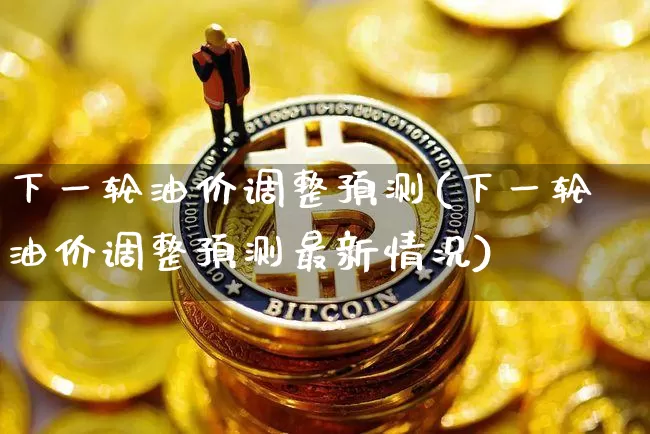 下一轮油价调整预测(下一轮油价调整预测最新情况)_https://www.cangshenghg.com_创业板_第1张