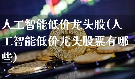 人工智能低价龙头股(人工智能低价龙头股票有哪些)_https://www.cangshenghg.com_科创板_第1张