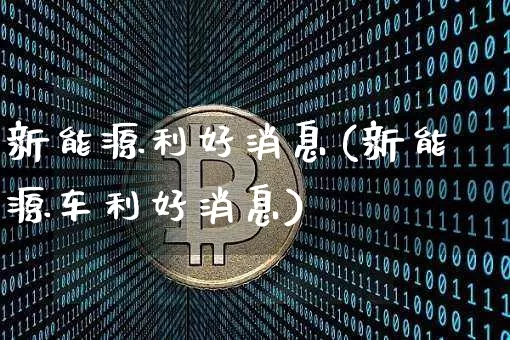 新能源利好消息(新能源车利好消息)_https://www.cangshenghg.com_财经新闻_第1张