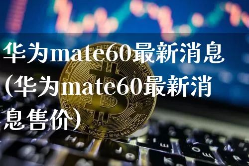 华为mate60最新消息(华为mate60最新消息售价)_https://www.cangshenghg.com_北交所_第1张