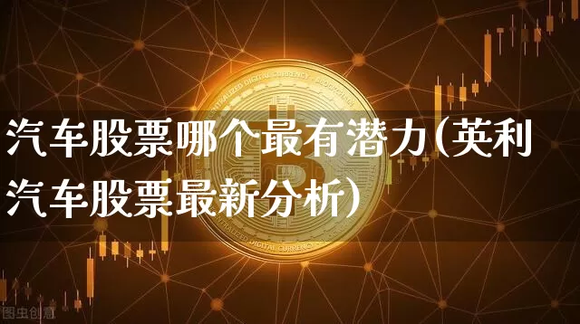 汽车股票哪个最有潜力(英利汽车股票最新分析)_https://www.cangshenghg.com_财经新闻_第1张