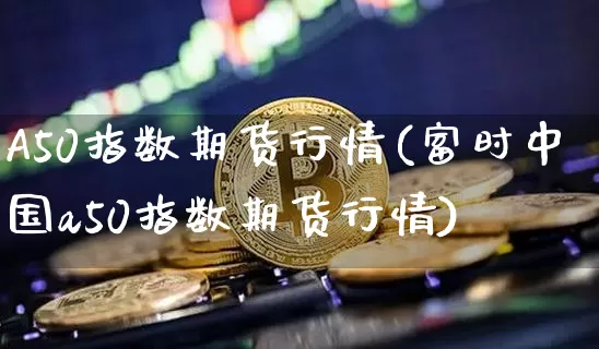 A50指数期货行情(富时中国a50指数期货行情)_https://www.cangshenghg.com_财经新闻_第1张
