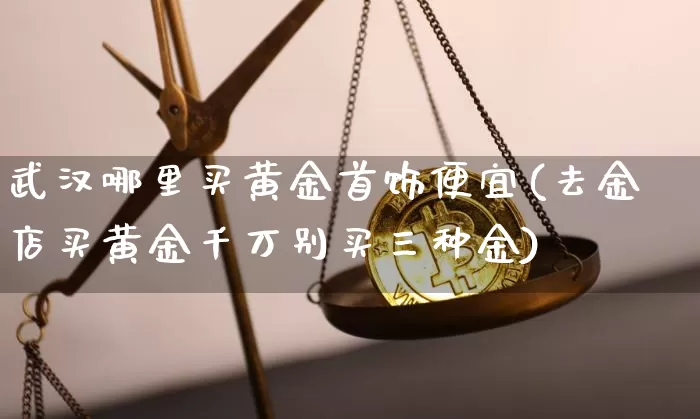 武汉哪里买黄金首饰便宜(去金店买黄金千万别买三种金)_https://www.cangshenghg.com_A股_第1张