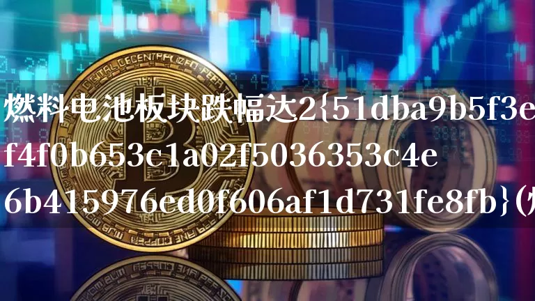 燃料电池板块跌幅达2%(燃料电池板块的股票)_https://www.cangshenghg.com_科创板_第1张