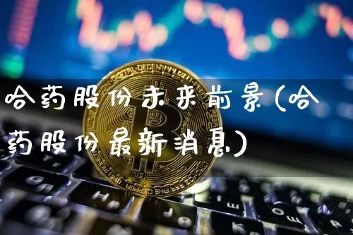 哈药股份未来前景(哈药股份最新消息)_https://www.cangshenghg.com_创业板_第1张