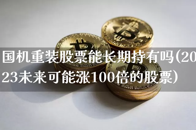 国机重装股票能长期持有吗(2023未来可能涨100倍的股票)_https://www.cangshenghg.com_北交所_第1张
