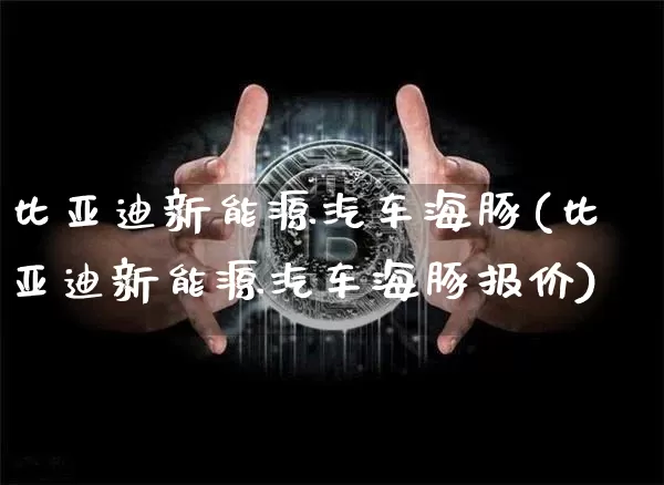 比亚迪新能源汽车海豚(比亚迪新能源汽车海豚报价)_https://www.cangshenghg.com_创业板_第1张