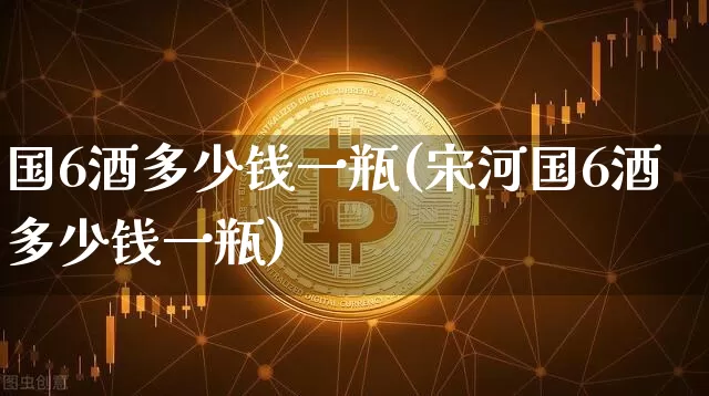 国6酒多少钱一瓶(宋河国6酒多少钱一瓶)_https://www.cangshenghg.com_科创板_第1张