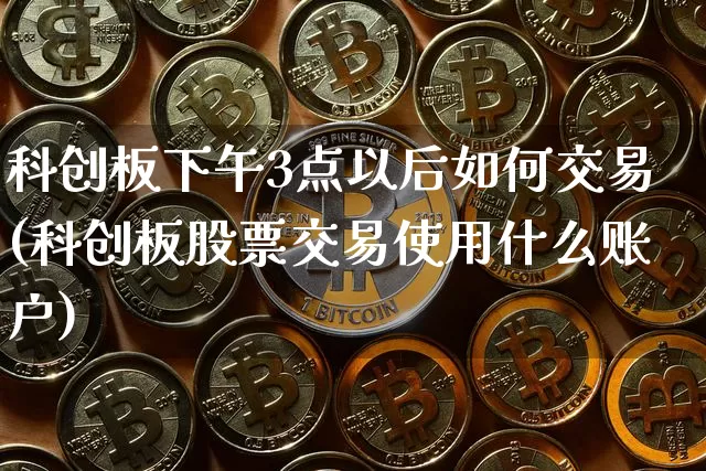 科创板下午3点以后如何交易(科创板股票交易使用什么账户)_https://www.cangshenghg.com_创业板_第1张