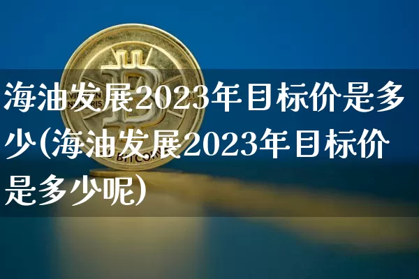 海油发展2023年目标价是多少(海油发展2023年目标价是多少呢)_https://www.cangshenghg.com_财经新闻_第1张