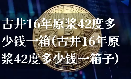 古井16年原浆42度多少钱一箱(古井16年原浆42度多少钱一箱子)_https://www.cangshenghg.com_创业板_第1张