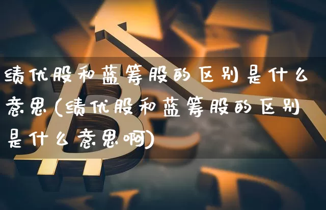 绩优股和蓝筹股的区别是什么意思(绩优股和蓝筹股的区别是什么意思啊)_https://www.cangshenghg.com_财经新闻_第1张